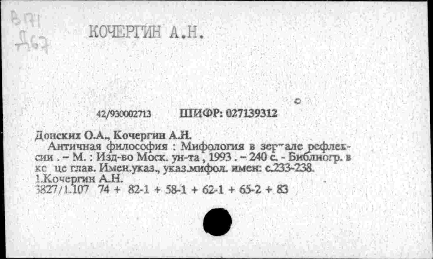 ﻿КОЧЕРГИН А.Н.
о
42/930002713 ШИФР: 027139312
Донских О_А„ Кочергин АЛ.
Античная философия : Мифология в зер’але рефлексии . - М.: Изд-во Моск, ун-та, 1993 . - 240 с. - Библиогр. в ко це глав. Имен.указ, указ.мифол. имен: с233-238. 1.Кочергин АЛ.
3827/1.107 74 + 82-1 + 58-1 + 62-1 + 65-2 + 83